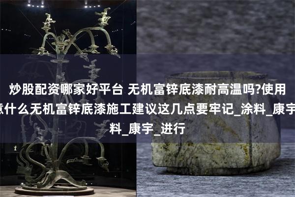 炒股配资哪家好平台 无机富锌底漆耐高温吗?使用要注意什么无机富锌底漆施工建议这几点要牢记_涂料_康宇_进行
