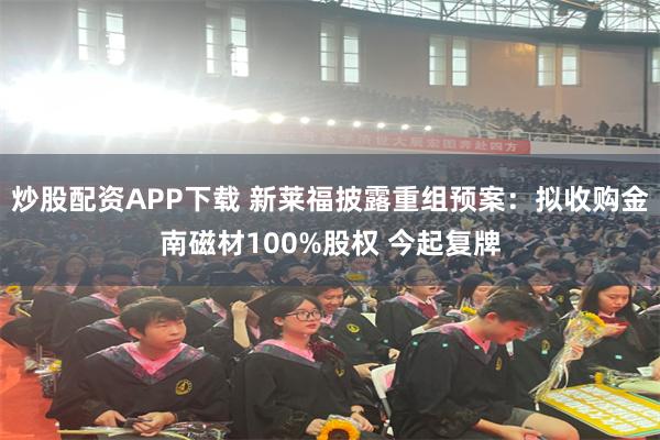 炒股配资APP下载 新莱福披露重组预案：拟收购金南磁材100%股权 今起复牌
