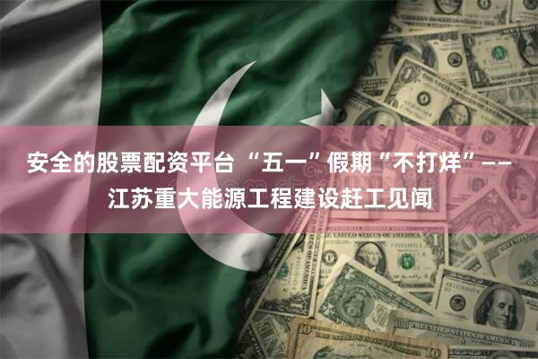 安全的股票配资平台 “五一”假期“不打烊”——江苏重大能源工程建设赶工见闻