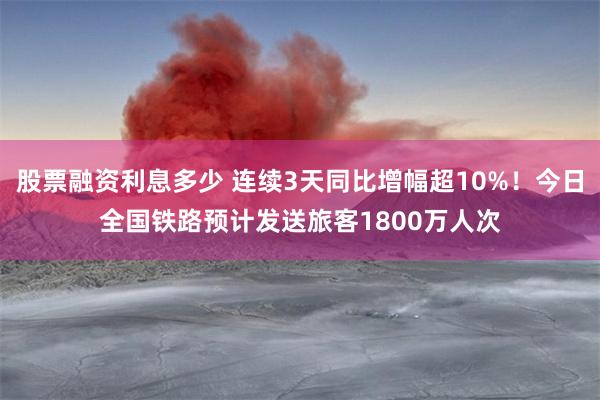 股票融资利息多少 连续3天同比增幅超10%！今日全国铁路预计发送旅客1800万人次