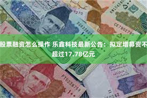 股票融资怎么操作 乐鑫科技最新公告：拟定增募资不超过17.78亿元