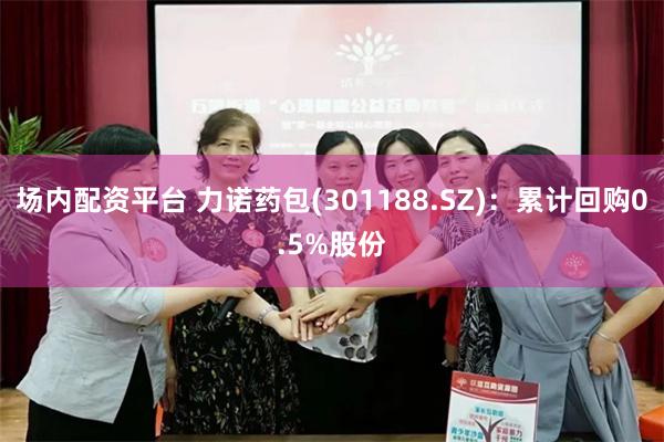 场内配资平台 力诺药包(301188.SZ)：累计回购0.5%股份