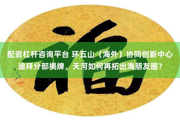 配资杠杆咨询平台 环五山（海外）协同创新中心迪拜分部揭牌，天河如何再拓出海朋友圈？
