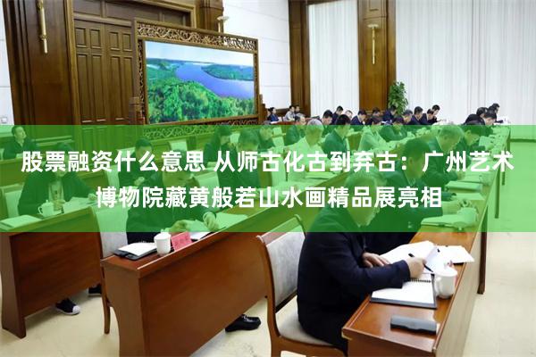 股票融资什么意思 从师古化古到弃古：广州艺术博物院藏黄般若山水画精品展亮相
