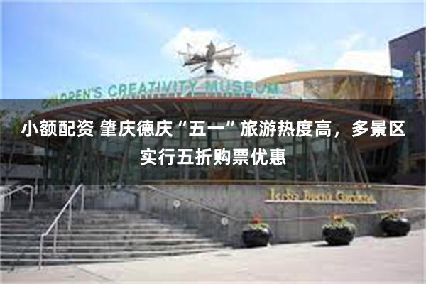 小额配资 肇庆德庆“五一”旅游热度高，多景区实行五折购票优惠