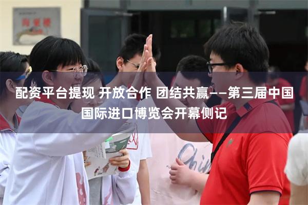 配资平台提现 开放合作 团结共赢——第三届中国国际进口博览会开幕侧记