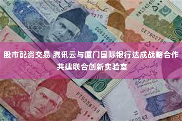 股市配资交易 腾讯云与厦门国际银行达成战略合作 共建联合创新实验室