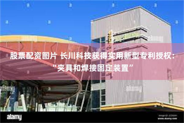 股票配资图片 长川科技获得实用新型专利授权：“夹具和焊接固定装置”