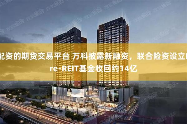 配资的期货交易平台 万科披露新融资，联合险资设立Pre-REIT基金收回约14亿