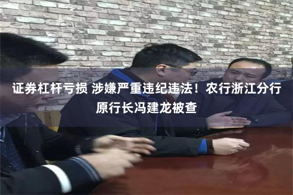 证券杠杆亏损 涉嫌严重违纪违法！农行浙江分行原行长冯建龙被查
