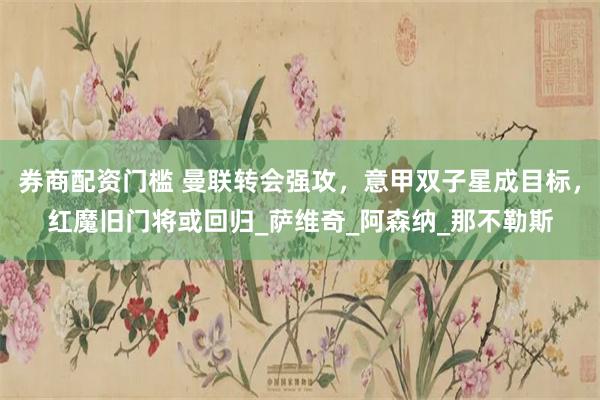 券商配资门槛 曼联转会强攻，意甲双子星成目标，红魔旧门将或回归_萨维奇_阿森纳_那不勒斯