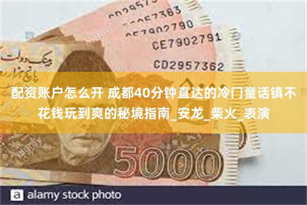 配资账户怎么开 成都40分钟直达的冷门童话镇不花钱玩到爽的秘境指南_安龙_柴火_表演