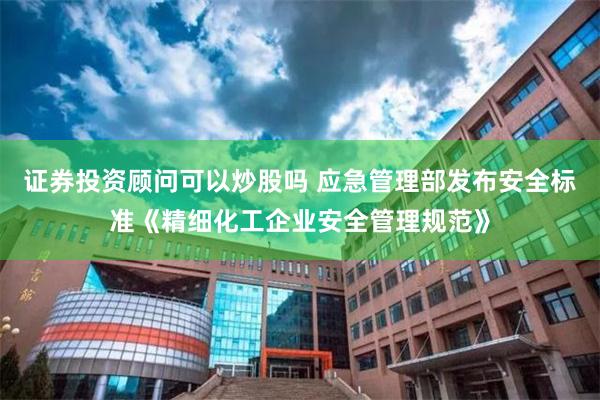 证券投资顾问可以炒股吗 应急管理部发布安全标准《精细化工企业安全管理规范》