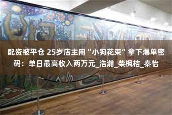 配资被平仓 25岁店主用“小狗花束”拿下爆单密码：单日最高收入两万元_浩瀚_柴枫桔_秦怡