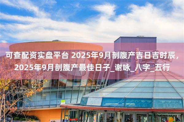 可查配资实盘平台 2025年9月剖腹产吉日吉时辰，2025年9月剖腹产最佳日子_谢咏_八字_五行