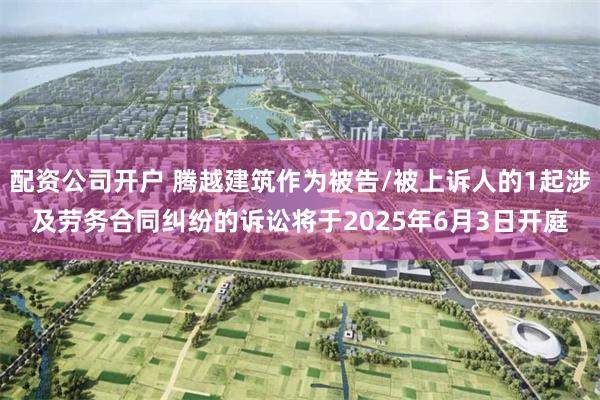 配资公司开户 腾越建筑作为被告/被上诉人的1起涉及劳务合同纠纷的诉讼将于2025年6月3日开庭