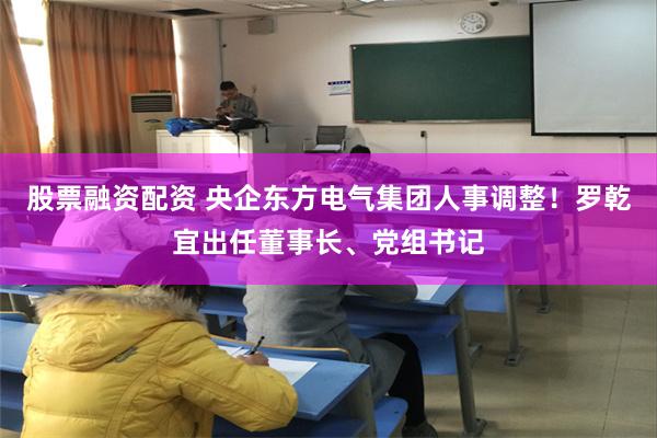 股票融资配资 央企东方电气集团人事调整！罗乾宜出任董事长、党组书记