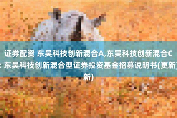 证券配资 东吴科技创新混合A,东吴科技创新混合C: 东吴科技创新混合型证券投资基金招募说明书(更新)