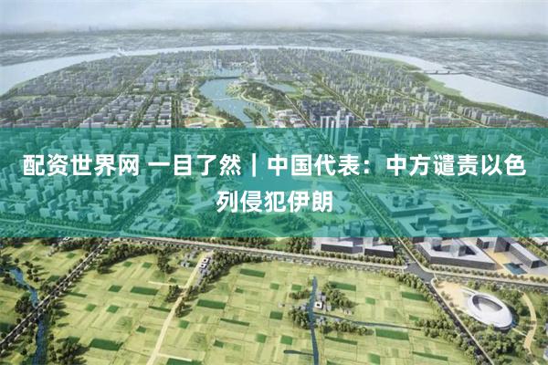 配资世界网 一目了然｜中国代表：中方谴责以色列侵犯伊朗