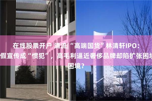 在线股票开户 清流|“高端国货”林清轩IPO：虚假宣传成“惯犯”，高毛利逼近奢侈品牌却陷扩张困境？