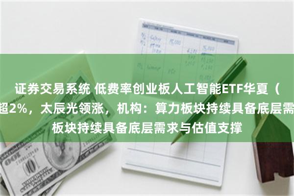 证券交易系统 低费率创业板人工智能ETF华夏（159381）涨超2%，太辰光领涨，机构：算力板块持续具备底层需求与估值支撑