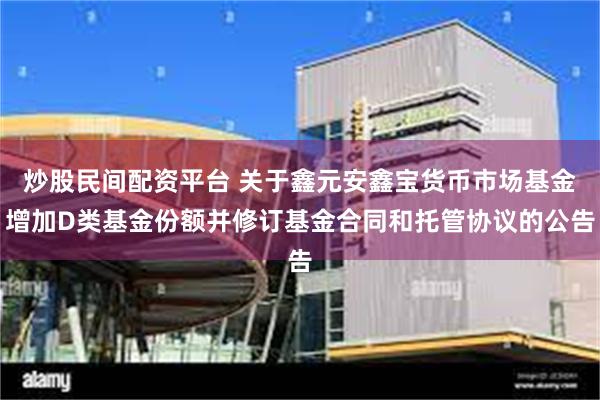 炒股民间配资平台 关于鑫元安鑫宝货币市场基金增加D类基金份额并修订基金合同和托管协议的公告