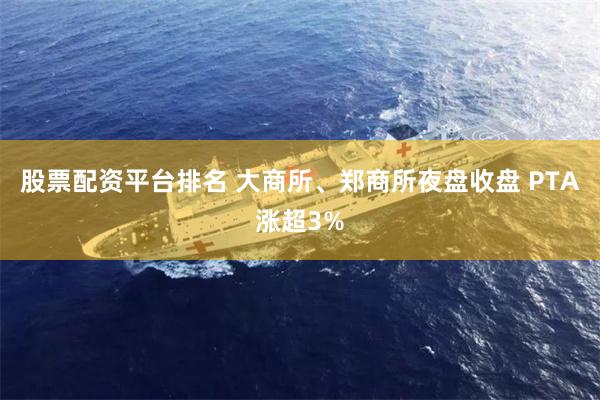 股票配资平台排名 大商所、郑商所夜盘收盘 PTA涨超3%