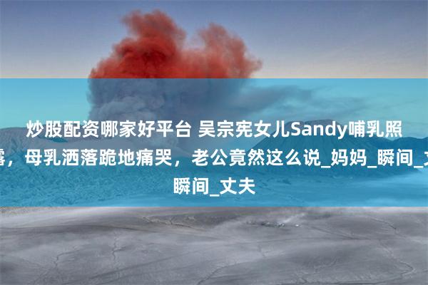 炒股配资哪家好平台 吴宗宪女儿Sandy哺乳照泄露，母乳洒落跪地痛哭，老公竟然这么说_妈妈_瞬间_丈夫