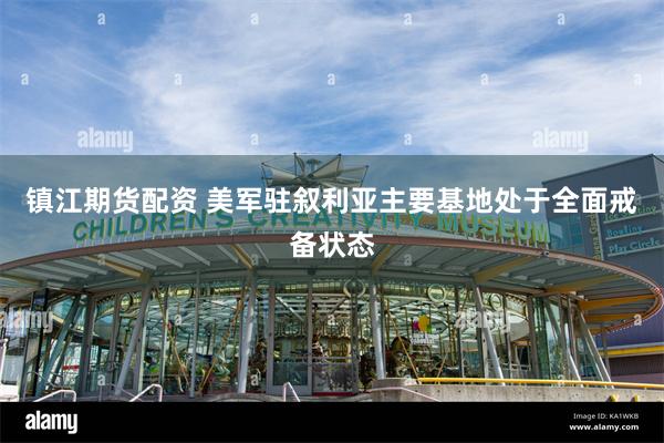 镇江期货配资 美军驻叙利亚主要基地处于全面戒备状态