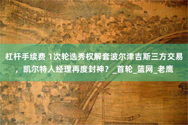 杠杆手续费 1次轮选秀权解套波尔津吉斯三方交易，凯尔特人经理再度封神？_首轮_篮网_老鹰
