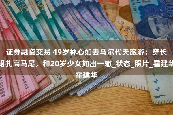 证券融资交易 49岁林心如去马尔代夫旅游：穿长裙扎高马尾，和20岁少女如出一辙_状态_照片_霍建华