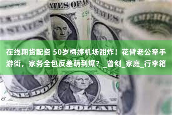 在线期货配资 50岁梅婷机场甜炸！花臂老公牵手游街，家务全包反差萌到爆？_曾剑_家庭_行李箱