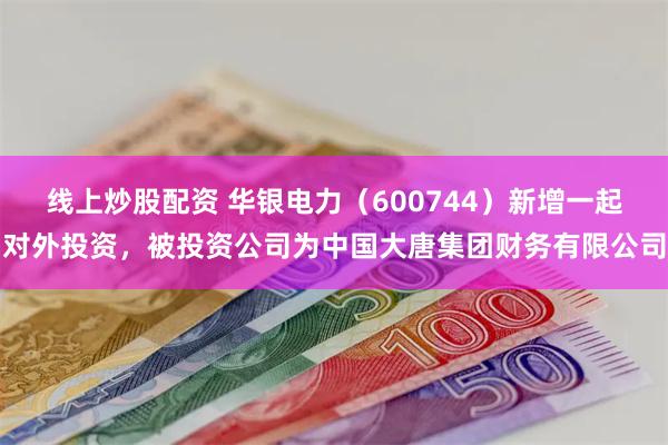 线上炒股配资 华银电力（600744）新增一起对外投资，被投资公司为中国大唐集团财务有限公司