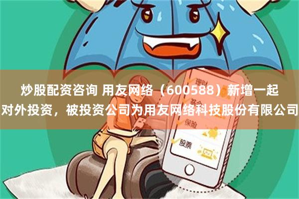 炒股配资咨询 用友网络（600588）新增一起对外投资，被投资公司为用友网络科技股份有限公司