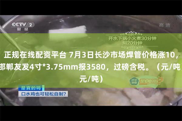 正规在线配资平台 7月3日长沙市场焊管价格涨10，邯郸友发4寸*3.75mm报3580，过磅含税。（元/吨）