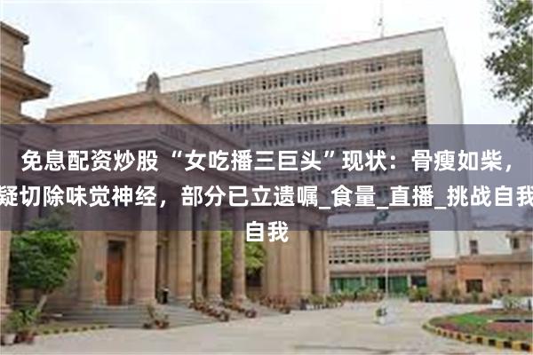 免息配资炒股 “女吃播三巨头”现状：骨瘦如柴，疑切除味觉神经，部分已立遗嘱_食量_直播_挑战自我