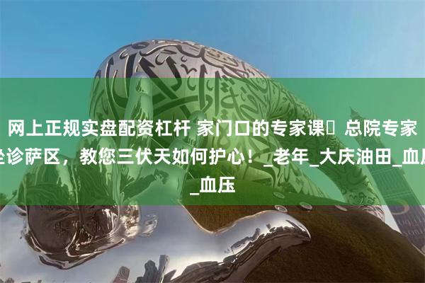 网上正规实盘配资杠杆 家门口的专家课▷总院专家坐诊萨区，教您三伏天如何护心！_老年_大庆油田_血压