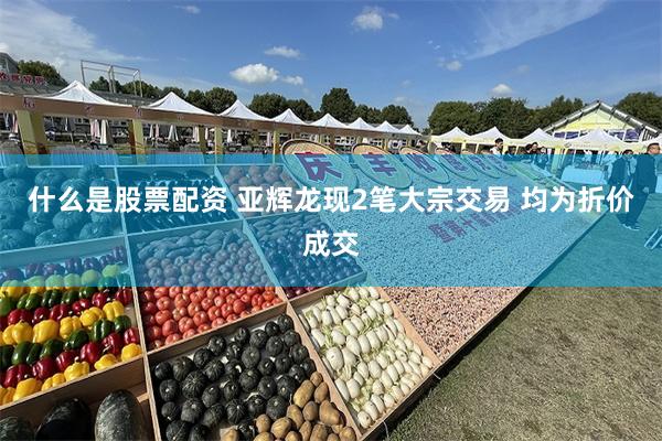 什么是股票配资 亚辉龙现2笔大宗交易 均为折价成交